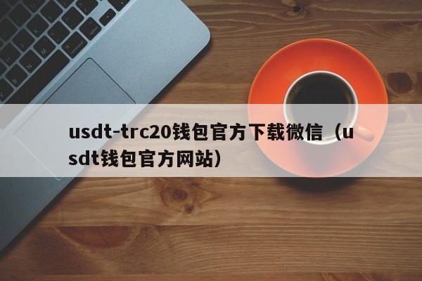 usdt-trc20钱包官方下载微信（usdt钱包官方网站）